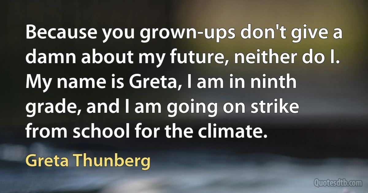 Because you grown-ups don't give a damn about my future, neither do I. My name is Greta, I am in ninth grade, and I am going on strike from school for the climate. (Greta Thunberg)