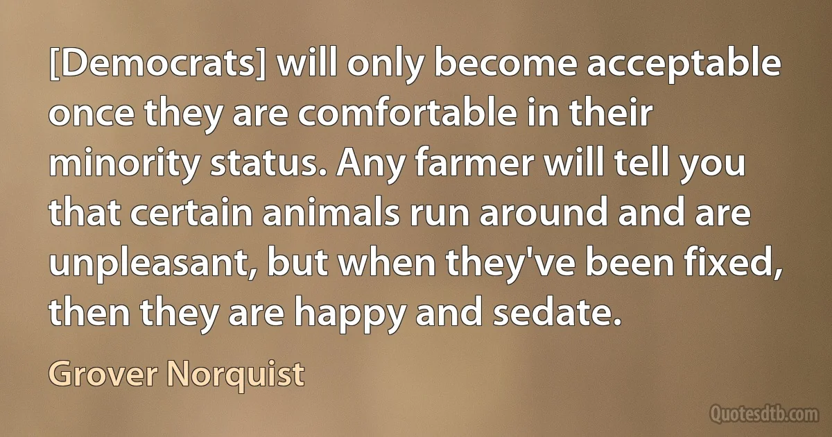 [Democrats] will only become acceptable once they are comfortable in their minority status. Any farmer will tell you that certain animals run around and are unpleasant, but when they've been fixed, then they are happy and sedate. (Grover Norquist)