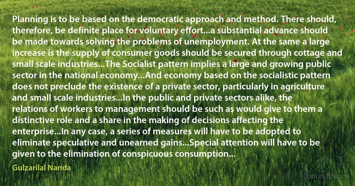 Planning is to be based on the democratic approach and method. There should, therefore, be definite place for voluntary effort...a substantial advance should be made towards solving the problems of unemployment. At the same a large increase is the supply of consumer goods should be secured through cottage and small scale industries...The Socialist pattern implies a large and growing public sector in the national economy...And economy based on the socialistic pattern does not preclude the existence of a private sector, particularly in agriculture and small scale industries...In the public and private sectors alike, the relations of workers to management should be such as would give to them a distinctive role and a share in the making of decisions affecting the enterprise...In any case, a series of measures will have to be adopted to eliminate speculative and unearned gains...Special attention will have to be given to the elimination of conspicuous consumption... (Gulzarilal Nanda)