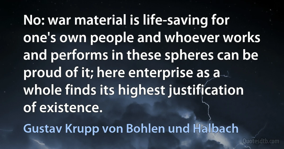 No: war material is life-saving for one's own people and whoever works and performs in these spheres can be proud of it; here enterprise as a whole finds its highest justification of existence. (Gustav Krupp von Bohlen und Halbach)