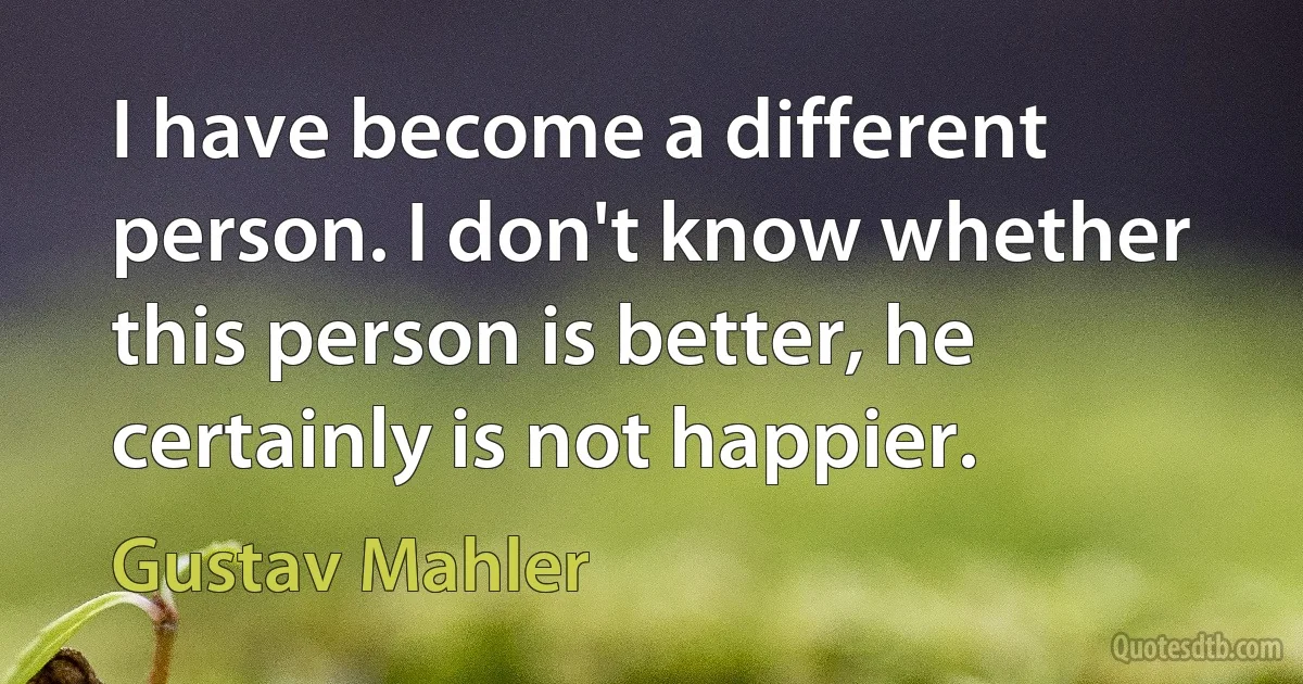 I have become a different person. I don't know whether this person is better, he certainly is not happier. (Gustav Mahler)