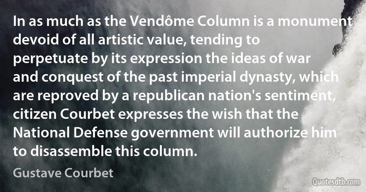 In as much as the Vendôme Column is a monument devoid of all artistic value, tending to perpetuate by its expression the ideas of war and conquest of the past imperial dynasty, which are reproved by a republican nation's sentiment, citizen Courbet expresses the wish that the National Defense government will authorize him to disassemble this column. (Gustave Courbet)