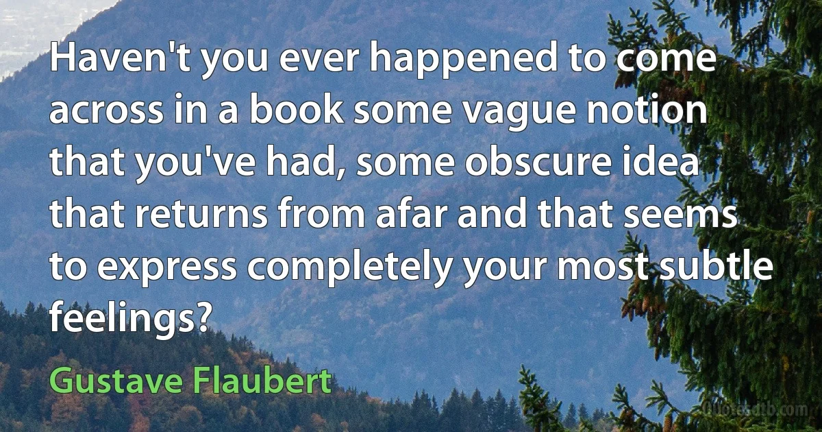 Haven't you ever happened to come across in a book some vague notion that you've had, some obscure idea that returns from afar and that seems to express completely your most subtle feelings? (Gustave Flaubert)