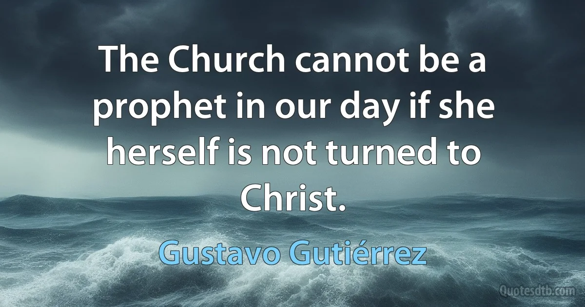 The Church cannot be a prophet in our day if she herself is not turned to Christ. (Gustavo Gutiérrez)