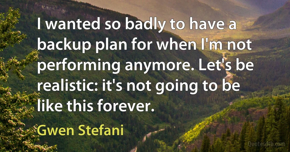 I wanted so badly to have a backup plan for when I'm not performing anymore. Let's be realistic: it's not going to be like this forever. (Gwen Stefani)