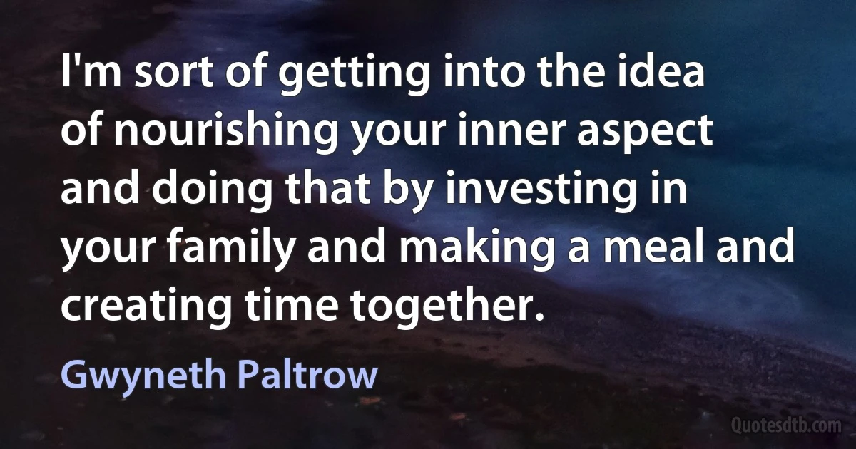 I'm sort of getting into the idea of nourishing your inner aspect and doing that by investing in your family and making a meal and creating time together. (Gwyneth Paltrow)