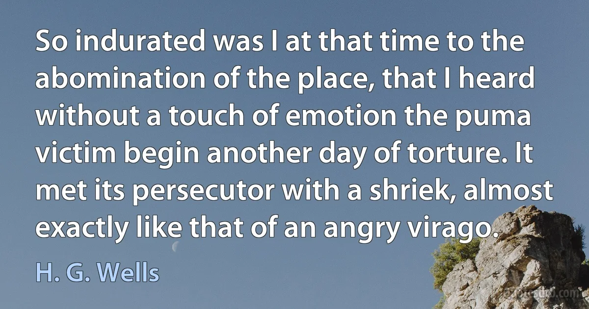 So indurated was I at that time to the abomination of the place, that I heard without a touch of emotion the puma victim begin another day of torture. It met its persecutor with a shriek, almost exactly like that of an angry virago. (H. G. Wells)