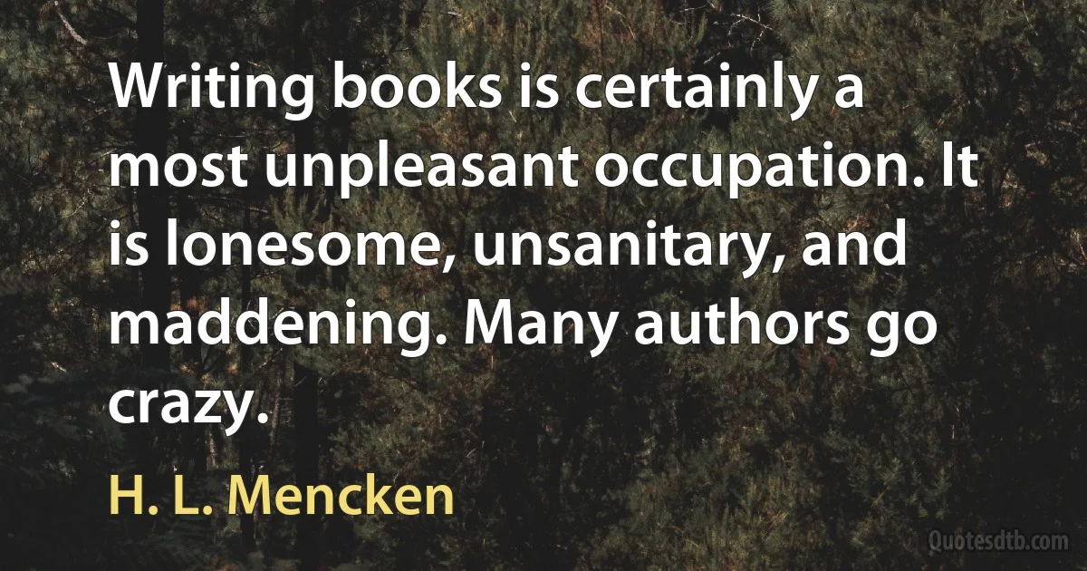 Writing books is certainly a most unpleasant occupation. It is lonesome, unsanitary, and maddening. Many authors go crazy. (H. L. Mencken)