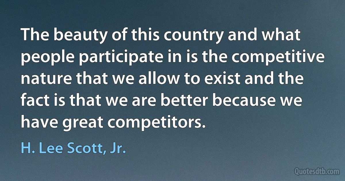 The beauty of this country and what people participate in is the competitive nature that we allow to exist and the fact is that we are better because we have great competitors. (H. Lee Scott, Jr.)