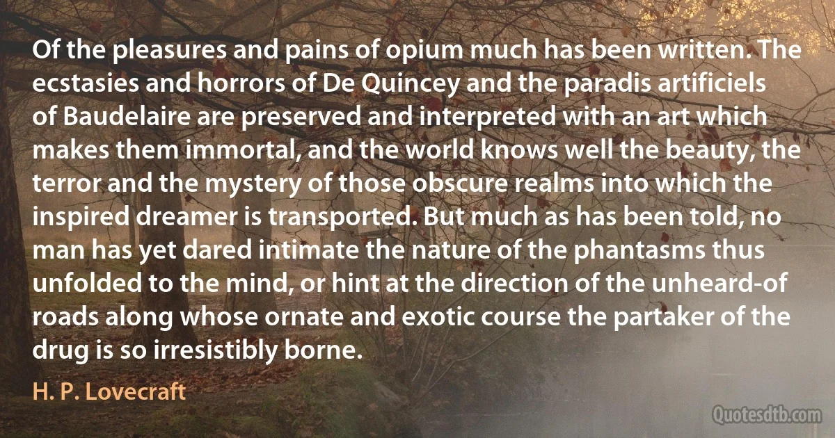 Of the pleasures and pains of opium much has been written. The ecstasies and horrors of De Quincey and the paradis artificiels of Baudelaire are preserved and interpreted with an art which makes them immortal, and the world knows well the beauty, the terror and the mystery of those obscure realms into which the inspired dreamer is transported. But much as has been told, no man has yet dared intimate the nature of the phantasms thus unfolded to the mind, or hint at the direction of the unheard-of roads along whose ornate and exotic course the partaker of the drug is so irresistibly borne. (H. P. Lovecraft)