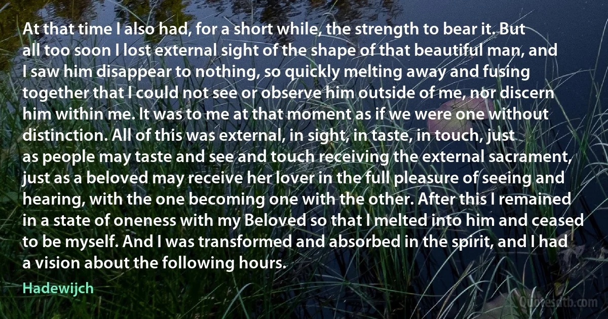 At that time I also had, for a short while, the strength to bear it. But all too soon I lost external sight of the shape of that beautiful man, and I saw him disappear to nothing, so quickly melting away and fusing together that I could not see or observe him outside of me, nor discern him within me. It was to me at that moment as if we were one without distinction. All of this was external, in sight, in taste, in touch, just as people may taste and see and touch receiving the external sacrament, just as a beloved may receive her lover in the full pleasure of seeing and hearing, with the one becoming one with the other. After this I remained in a state of oneness with my Beloved so that I melted into him and ceased to be myself. And I was transformed and absorbed in the spirit, and I had a vision about the following hours. (Hadewijch)