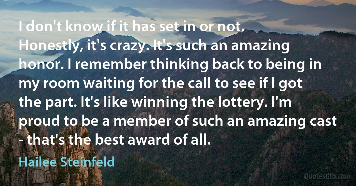 I don't know if it has set in or not. Honestly, it's crazy. It's such an amazing honor. I remember thinking back to being in my room waiting for the call to see if I got the part. It's like winning the lottery. I'm proud to be a member of such an amazing cast - that's the best award of all. (Hailee Steinfeld)