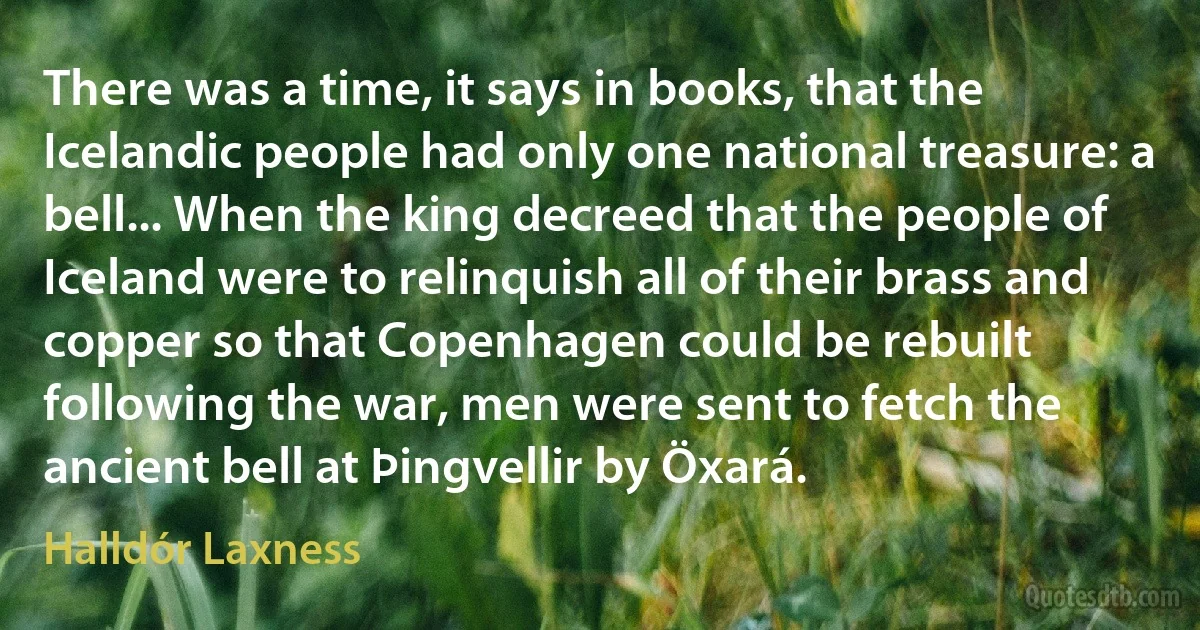 There was a time, it says in books, that the Icelandic people had only one national treasure: a bell... When the king decreed that the people of Iceland were to relinquish all of their brass and copper so that Copenhagen could be rebuilt following the war, men were sent to fetch the ancient bell at Þingvellir by Öxará. (Halldór Laxness)