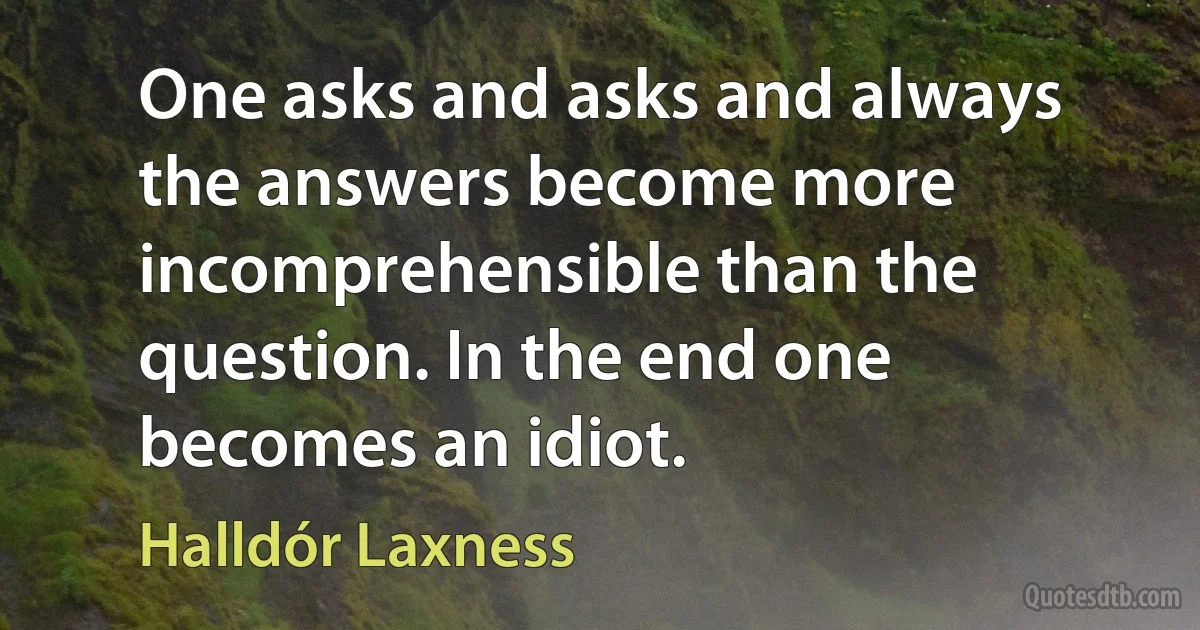 One asks and asks and always the answers become more incomprehensible than the question. In the end one becomes an idiot. (Halldór Laxness)