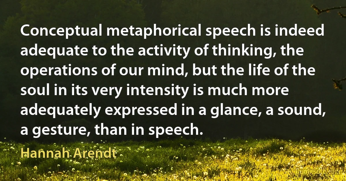 Conceptual metaphorical speech is indeed adequate to the activity of thinking, the operations of our mind, but the life of the soul in its very intensity is much more adequately expressed in a glance, a sound, a gesture, than in speech. (Hannah Arendt)