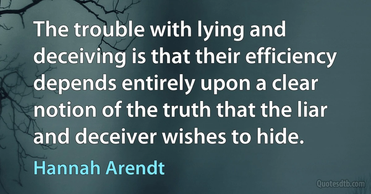 The trouble with lying and deceiving is that their efficiency depends entirely upon a clear notion of the truth that the liar and deceiver wishes to hide. (Hannah Arendt)