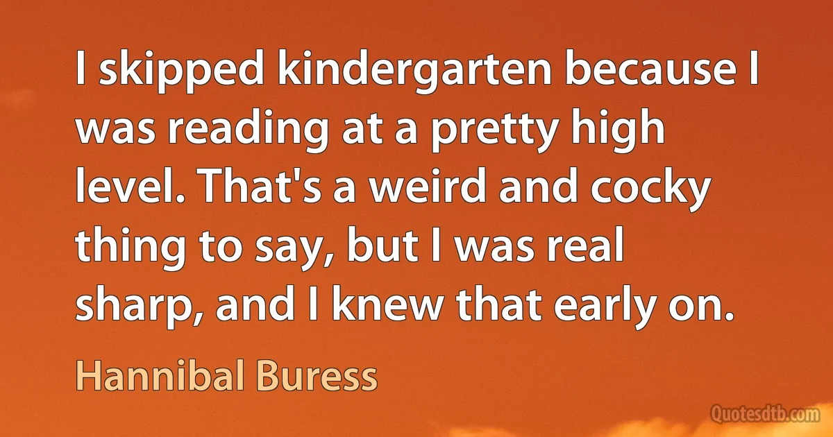 I skipped kindergarten because I was reading at a pretty high level. That's a weird and cocky thing to say, but I was real sharp, and I knew that early on. (Hannibal Buress)