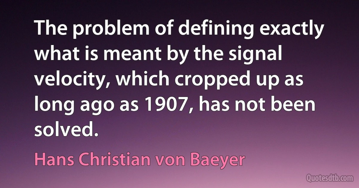 The problem of defining exactly what is meant by the signal velocity, which cropped up as long ago as 1907, has not been solved. (Hans Christian von Baeyer)