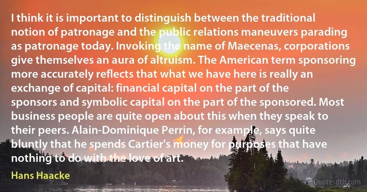 I think it is important to distinguish between the traditional notion of patronage and the public relations maneuvers parading as patronage today. Invoking the name of Maecenas, corporations give themselves an aura of altruism. The American term sponsoring more accurately reflects that what we have here is really an exchange of capital: financial capital on the part of the sponsors and symbolic capital on the part of the sponsored. Most business people are quite open about this when they speak to their peers. Alain-Dominique Perrin, for example, says quite bluntly that he spends Cartier's money for purposes that have nothing to do with the love of art. (Hans Haacke)