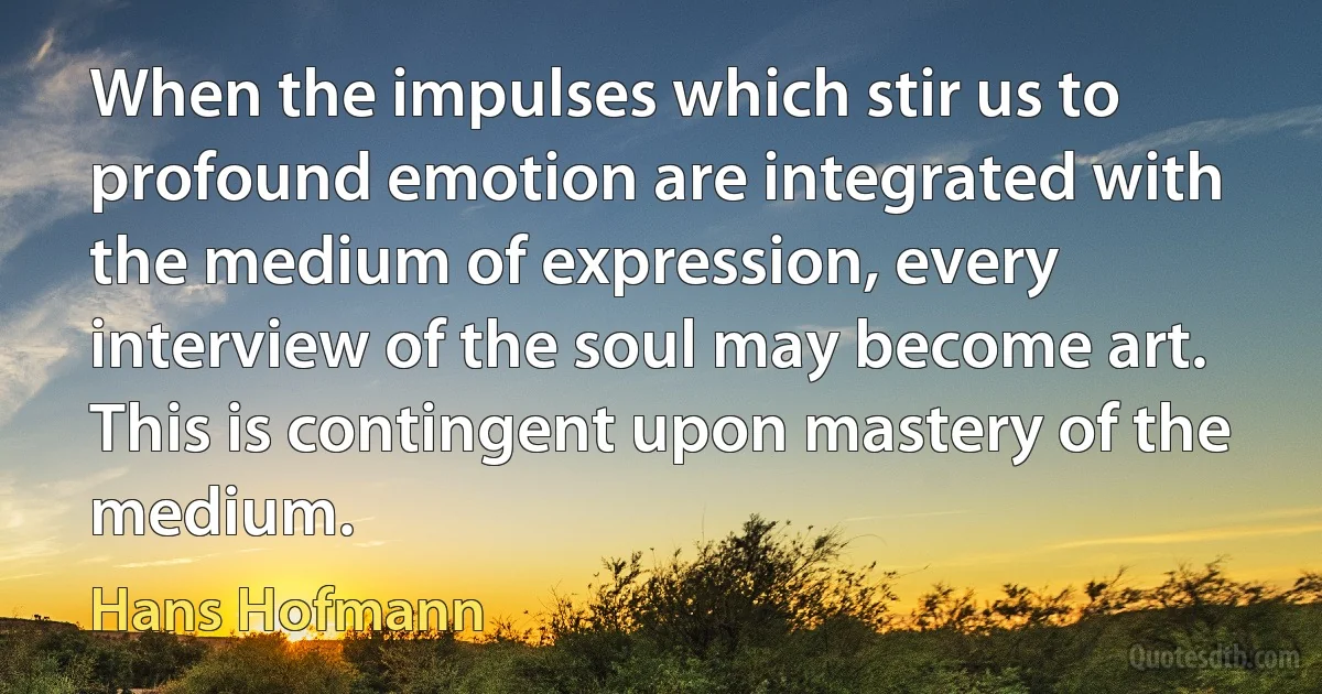 When the impulses which stir us to profound emotion are integrated with the medium of expression, every interview of the soul may become art. This is contingent upon mastery of the medium. (Hans Hofmann)