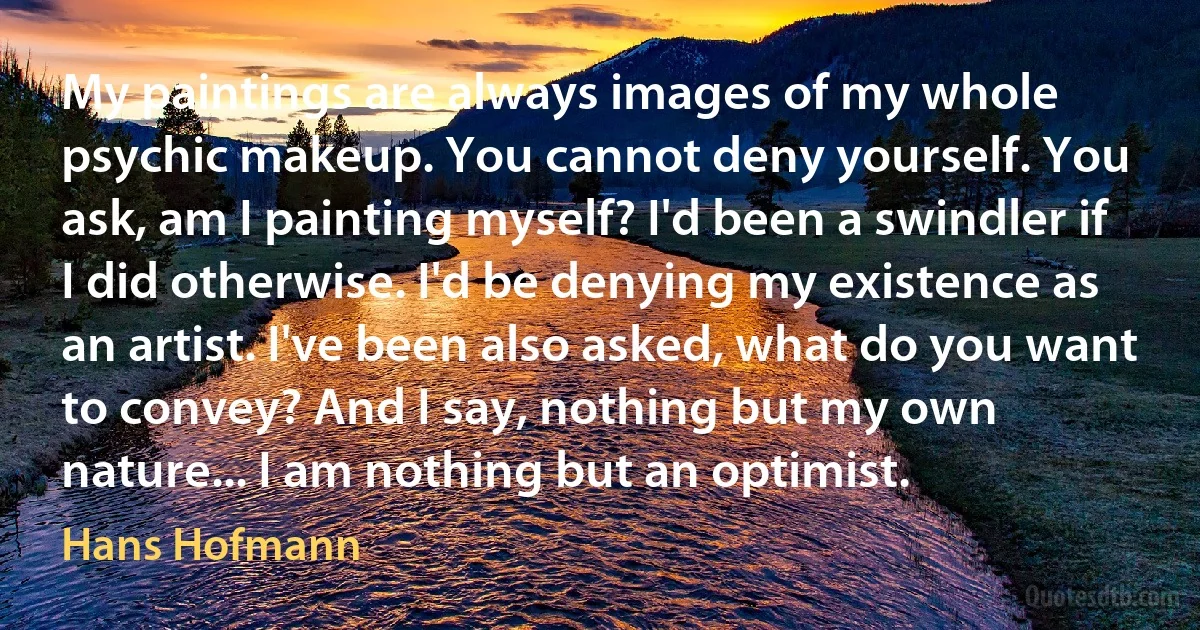 My paintings are always images of my whole psychic makeup. You cannot deny yourself. You ask, am I painting myself? I'd been a swindler if I did otherwise. I'd be denying my existence as an artist. I've been also asked, what do you want to convey? And I say, nothing but my own nature... I am nothing but an optimist. (Hans Hofmann)