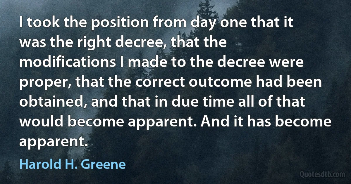 I took the position from day one that it was the right decree, that the modifications I made to the decree were proper, that the correct outcome had been obtained, and that in due time all of that would become apparent. And it has become apparent. (Harold H. Greene)