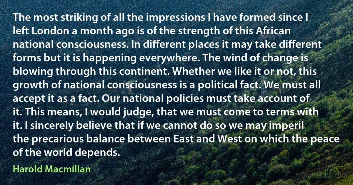 The most striking of all the impressions I have formed since I left London a month ago is of the strength of this African national consciousness. In different places it may take different forms but it is happening everywhere. The wind of change is blowing through this continent. Whether we like it or not, this growth of national consciousness is a political fact. We must all accept it as a fact. Our national policies must take account of it. This means, I would judge, that we must come to terms with it. I sincerely believe that if we cannot do so we may imperil the precarious balance between East and West on which the peace of the world depends. (Harold Macmillan)