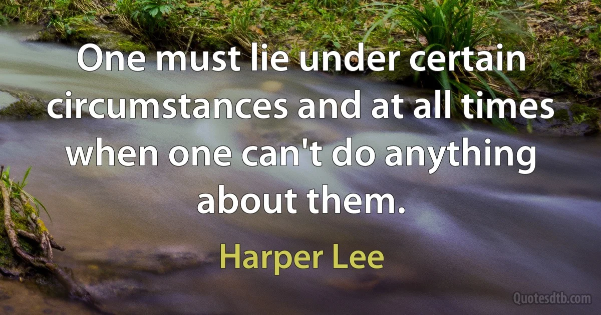 One must lie under certain circumstances and at all times when one can't do anything about them. (Harper Lee)