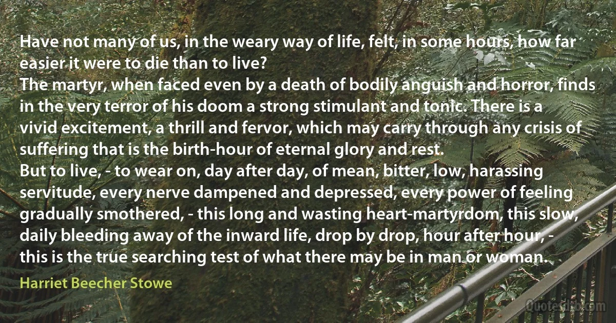 Have not many of us, in the weary way of life, felt, in some hours, how far easier it were to die than to live?
The martyr, when faced even by a death of bodily anguish and horror, finds in the very terror of his doom a strong stimulant and tonic. There is a vivid excitement, a thrill and fervor, which may carry through any crisis of suffering that is the birth-hour of eternal glory and rest.
But to live, - to wear on, day after day, of mean, bitter, low, harassing servitude, every nerve dampened and depressed, every power of feeling gradually smothered, - this long and wasting heart-martyrdom, this slow, daily bleeding away of the inward life, drop by drop, hour after hour, - this is the true searching test of what there may be in man or woman. (Harriet Beecher Stowe)