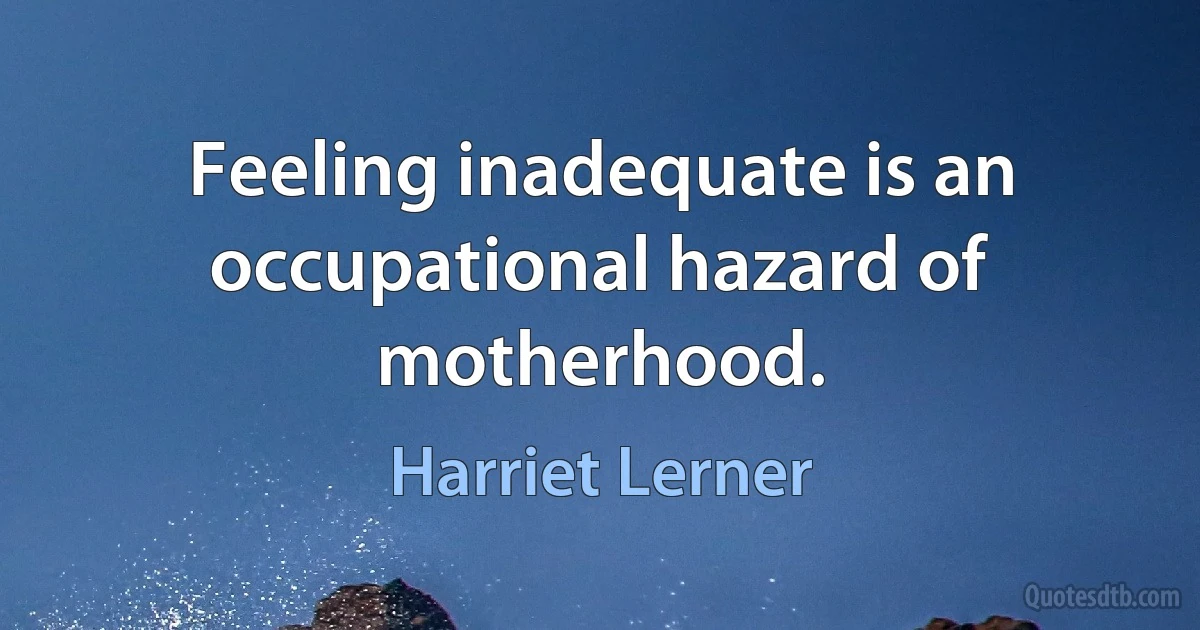 Feeling inadequate is an occupational hazard of motherhood. (Harriet Lerner)