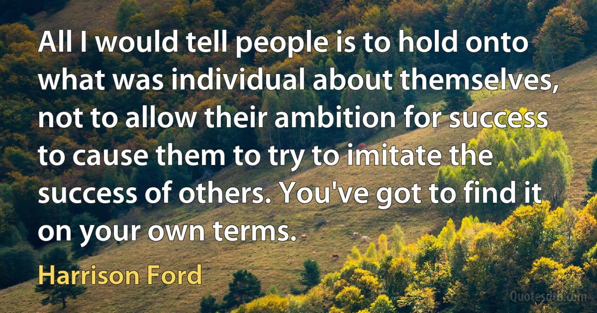 All I would tell people is to hold onto what was individual about themselves, not to allow their ambition for success to cause them to try to imitate the success of others. You've got to find it on your own terms. (Harrison Ford)