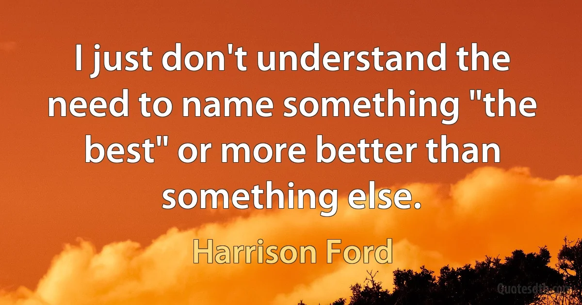 I just don't understand the need to name something "the best" or more better than something else. (Harrison Ford)