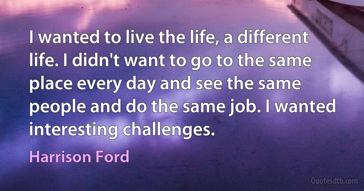 I wanted to live the life, a different life. I didn't want to go to the same place every day and see the same people and do the same job. I wanted interesting challenges. (Harrison Ford)