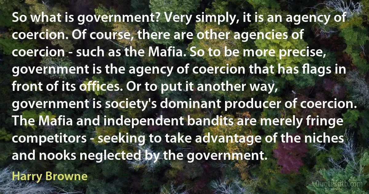 So what is government? Very simply, it is an agency of coercion. Of course, there are other agencies of coercion - such as the Mafia. So to be more precise, government is the agency of coercion that has ﬂags in front of its offices. Or to put it another way, government is society's dominant producer of coercion. The Mafia and independent bandits are merely fringe competitors - seeking to take advantage of the niches and nooks neglected by the government. (Harry Browne)