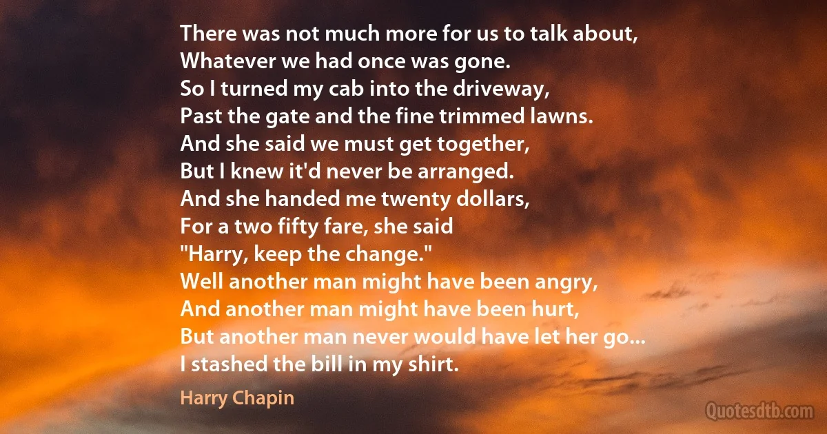 There was not much more for us to talk about,
Whatever we had once was gone.
So I turned my cab into the driveway,
Past the gate and the fine trimmed lawns.
And she said we must get together,
But I knew it'd never be arranged.
And she handed me twenty dollars,
For a two fifty fare, she said
"Harry, keep the change."
Well another man might have been angry,
And another man might have been hurt,
But another man never would have let her go...
I stashed the bill in my shirt. (Harry Chapin)