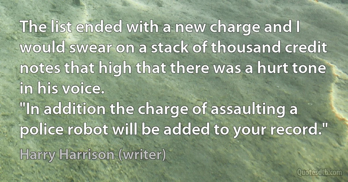 The list ended with a new charge and I would swear on a stack of thousand credit notes that high that there was a hurt tone in his voice.
"In addition the charge of assaulting a police robot will be added to your record." (Harry Harrison (writer))