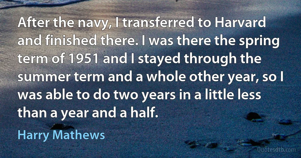 After the navy, I transferred to Harvard and finished there. I was there the spring term of 1951 and I stayed through the summer term and a whole other year, so I was able to do two years in a little less than a year and a half. (Harry Mathews)