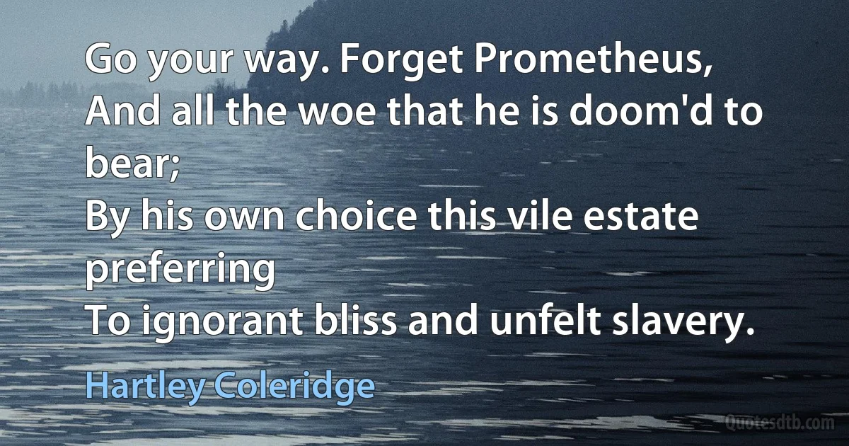 Go your way. Forget Prometheus,
And all the woe that he is doom'd to bear;
By his own choice this vile estate preferring
To ignorant bliss and unfelt slavery. (Hartley Coleridge)