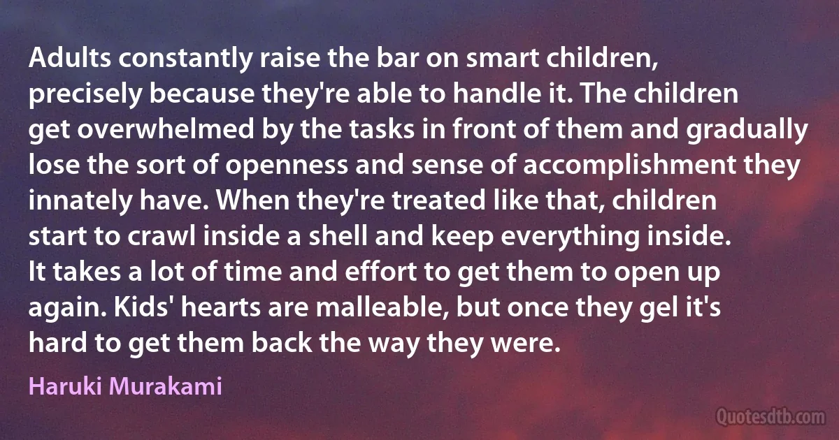 Adults constantly raise the bar on smart children, precisely because they're able to handle it. The children get overwhelmed by the tasks in front of them and gradually lose the sort of openness and sense of accomplishment they innately have. When they're treated like that, children start to crawl inside a shell and keep everything inside. It takes a lot of time and effort to get them to open up again. Kids' hearts are malleable, but once they gel it's hard to get them back the way they were. (Haruki Murakami)