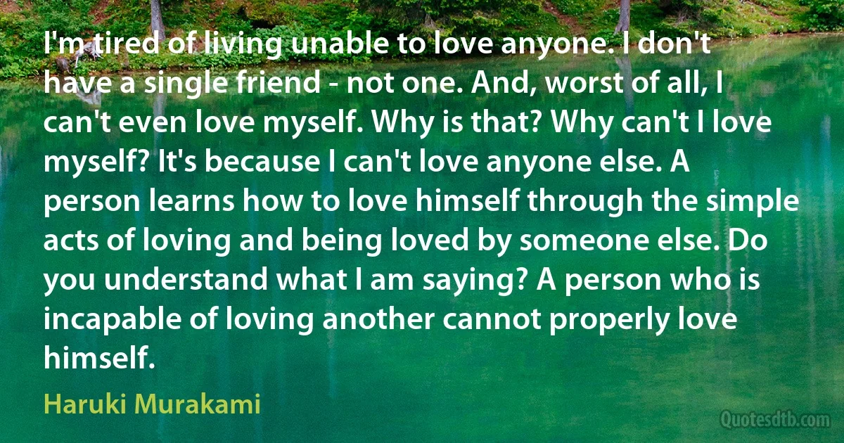 I'm tired of living unable to love anyone. I don't have a single friend - not one. And, worst of all, I can't even love myself. Why is that? Why can't I love myself? It's because I can't love anyone else. A person learns how to love himself through the simple acts of loving and being loved by someone else. Do you understand what I am saying? A person who is incapable of loving another cannot properly love himself. (Haruki Murakami)