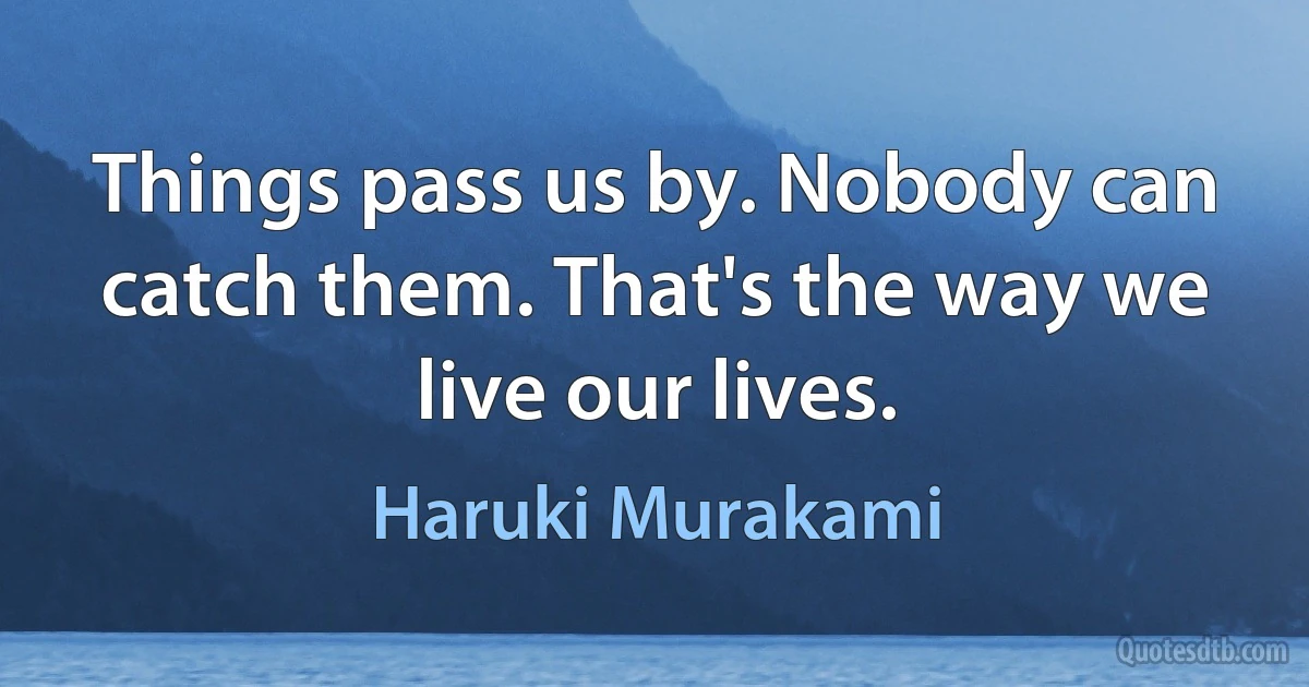 Things pass us by. Nobody can catch them. That's the way we live our lives. (Haruki Murakami)