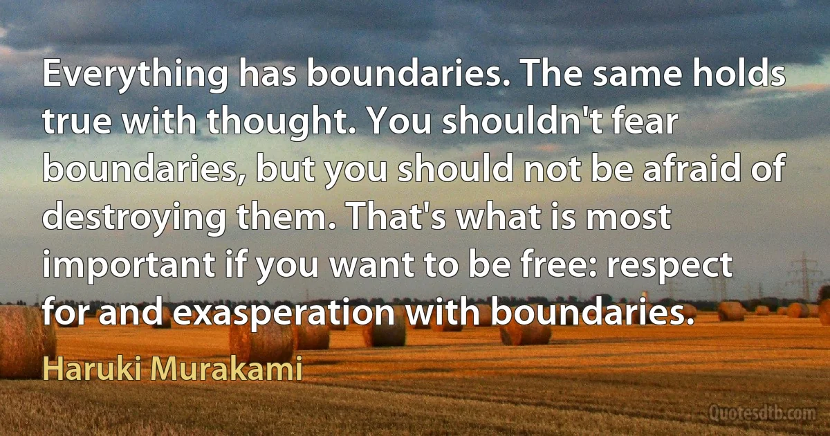 Everything has boundaries. The same holds true with thought. You shouldn't fear boundaries, but you should not be afraid of destroying them. That's what is most important if you want to be free: respect for and exasperation with boundaries. (Haruki Murakami)