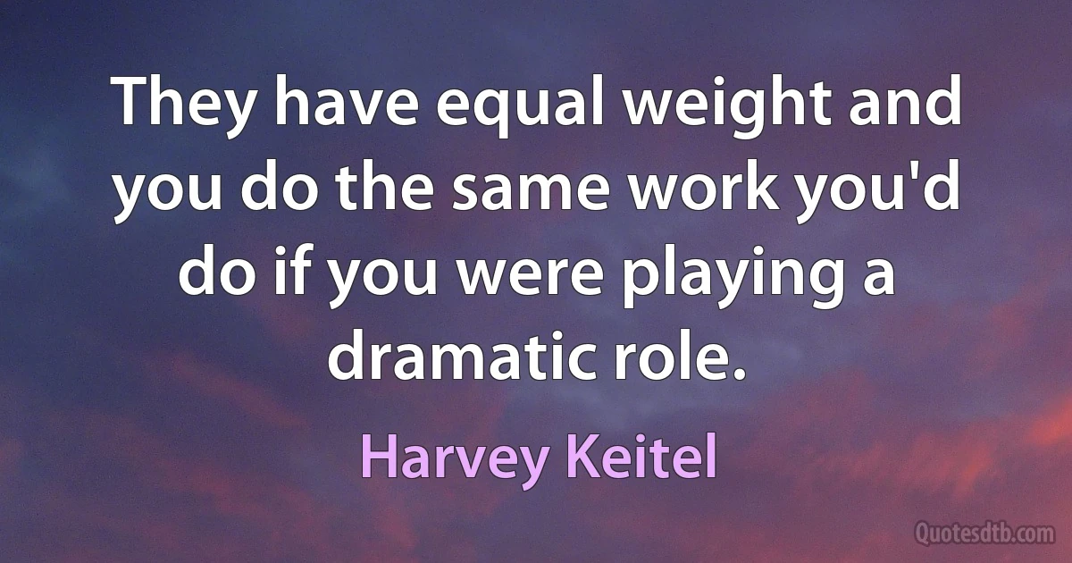 They have equal weight and you do the same work you'd do if you were playing a dramatic role. (Harvey Keitel)