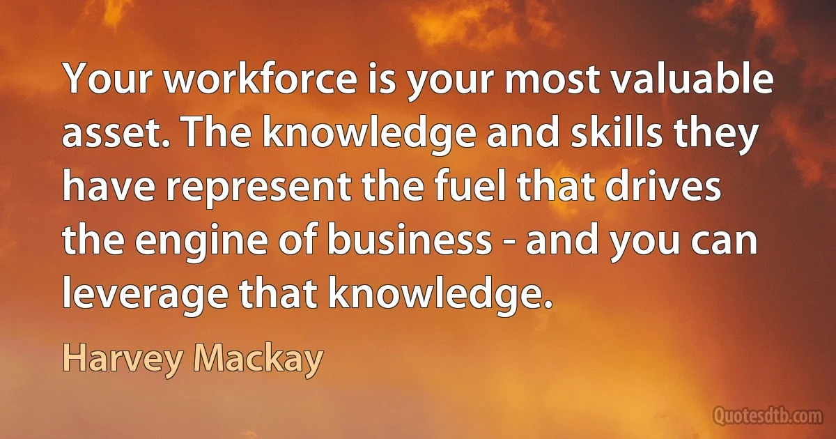 Your workforce is your most valuable asset. The knowledge and skills they have represent the fuel that drives the engine of business - and you can leverage that knowledge. (Harvey Mackay)