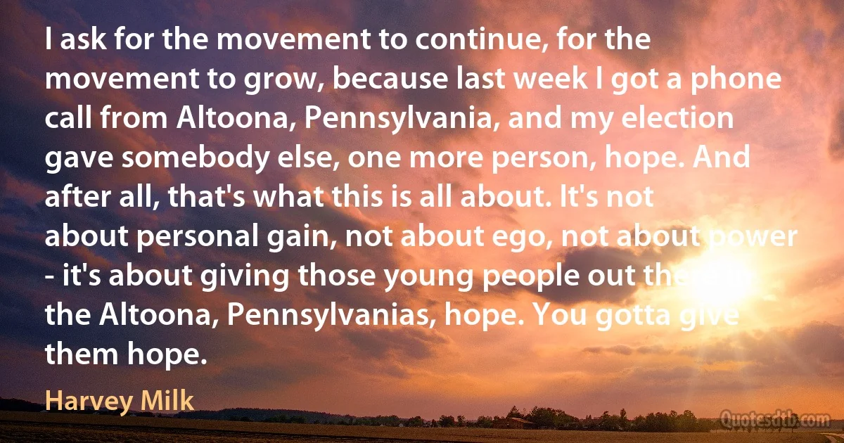 I ask for the movement to continue, for the movement to grow, because last week I got a phone call from Altoona, Pennsylvania, and my election gave somebody else, one more person, hope. And after all, that's what this is all about. It's not about personal gain, not about ego, not about power - it's about giving those young people out there in the Altoona, Pennsylvanias, hope. You gotta give them hope. (Harvey Milk)