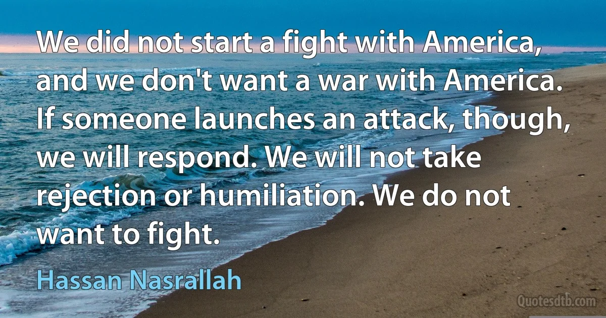 We did not start a fight with America, and we don't want a war with America. If someone launches an attack, though, we will respond. We will not take rejection or humiliation. We do not want to fight. (Hassan Nasrallah)