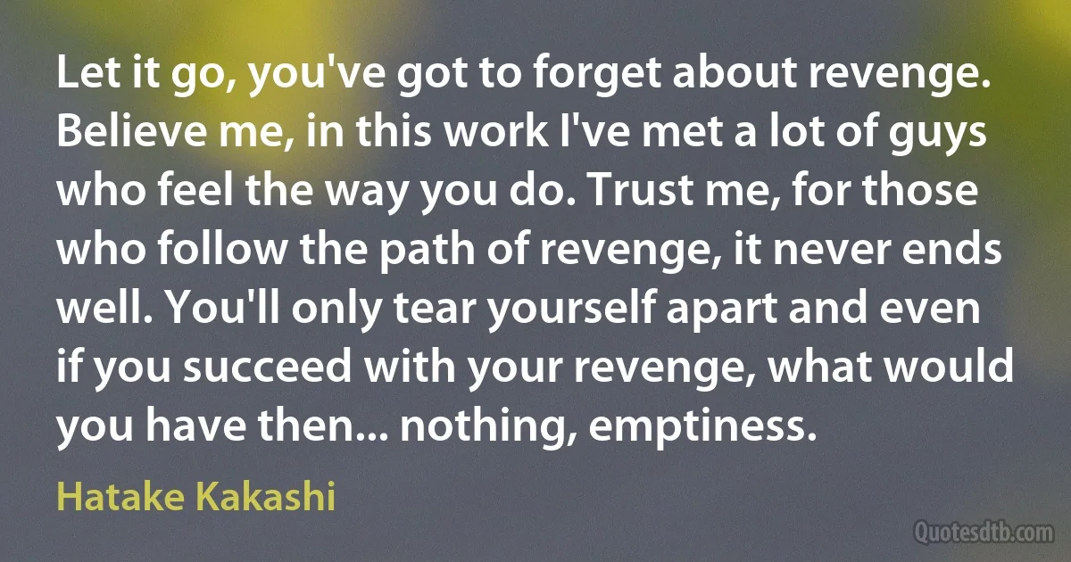 Let it go, you've got to forget about revenge. Believe me, in this work I've met a lot of guys who feel the way you do. Trust me, for those who follow the path of revenge, it never ends well. You'll only tear yourself apart and even if you succeed with your revenge, what would you have then... nothing, emptiness. (Hatake Kakashi)