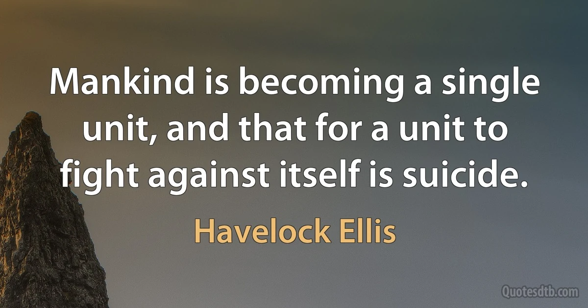 Mankind is becoming a single unit, and that for a unit to fight against itself is suicide. (Havelock Ellis)