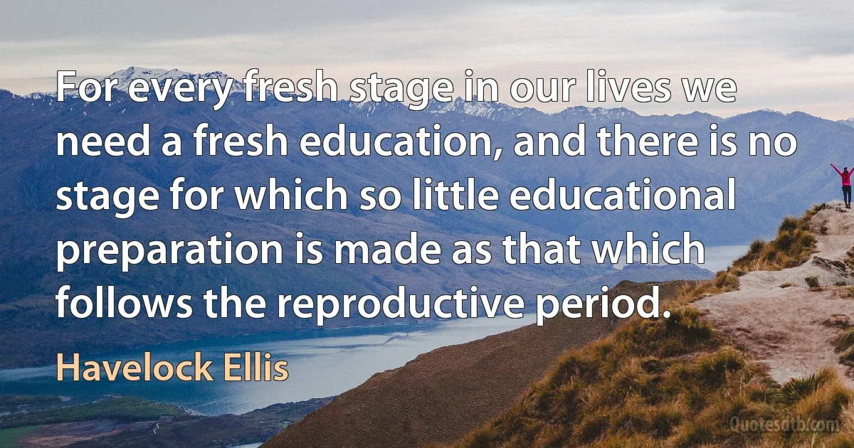 For every fresh stage in our lives we need a fresh education, and there is no stage for which so little educational preparation is made as that which follows the reproductive period. (Havelock Ellis)