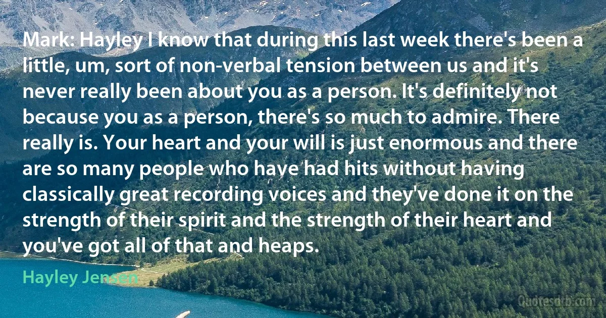 Mark: Hayley I know that during this last week there's been a little, um, sort of non-verbal tension between us and it's never really been about you as a person. It's definitely not because you as a person, there's so much to admire. There really is. Your heart and your will is just enormous and there are so many people who have had hits without having classically great recording voices and they've done it on the strength of their spirit and the strength of their heart and you've got all of that and heaps. (Hayley Jensen)